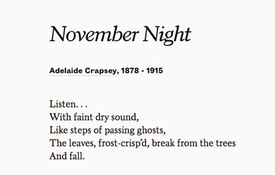 A poem from Adelaide Crapsey
Listen...
With Faint dry sound,
Like the steps of passing ghosts,
the leaves, frost-crisp'd break from the trees
and Fall.